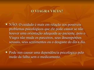 O VIAGRA VICIA?


   NÃO. O cuidado é mais em relação aos possíveis
    problemas psicológicos que ele pode causar se não
    houver uma orientação adequada ao paciente, pois o
    Viagra não muda os parceiros, seus desempenhos
    sexuais, seus sentimentos ou o desgaste do dia a dia.

   Pode sim causar uma dependência psicológica pelo
    medo da falha sem o medicamento.
 