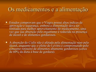 Os medicamentos e a alimentação
   Estudos comprovam que o Viagra possui altos índices de
    aprovação e segurança, embora a alimentação deva ser
    limitada para melhor aproveitamento do medicamento, uma
    vez que sua absorção pelo organismo é reduzida na presença
    de álcool e de alimentos gordurosos.

   A absorção do Cialis não é afetada pela alimentação nem pelo
    álcool, enquanto que o efeito do Levitra é comprometido pelo
    consumo rotineiro de alimentos altamente gordurosos (cerca
    de 60% da dieta à base de gordura).
 