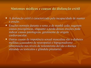 Sintomas médicos e causas da disfunção erétil

   A disfunção erétil é caracterizada pela incapacidade de manter
    a ereção.
   Ereções normais durante o sono, e de manhã cedo, sugerem
    causas psicogênicas, enquanto a perda dessas ereções pode
    indicar causas patológicas, geralmente de origem
    cardiovascular.
   Outras causas da impotência sexual masculina são o diabetes
    mellitus (causadora de neuropatia) e hipogonadismo
    (diminuição nos níveis de testosterona devido a doença
    afetando os testículos e glândula pituitaria).
 