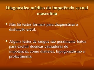 Diagnóstico médico da impotência sexual
              masculina

   Não há testes formais para diagnosticar a
    disfunção erétil.

   Alguns testes de sangue são geralmente feitos
    para excluir doenças causadoras de
    impotência, como diabetes, hipogonadismo e
    prolactinoma.
 