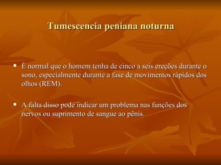 Tumescencia peniana noturna


   É normal que o homem tenha de cinco a seis ereções durante o
    sono, especialmente durante a fase de movimentos rápidos dos
    olhos (REM).

   A falta disso pode indicar um problema nas funções dos
    nervos ou suprimento de sangue ao pênis.
 