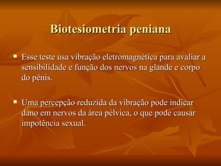 Biotesiometria peniana

   Esse teste usa vibração eletromagnética para avaliar a
    sensibilidade e função dos nervos na glande e corpo
    do pênis.

   Uma percepção reduzida da vibração pode indicar
    dano em nervos da área pélvica, o que pode causar
    impotência sexual.
 