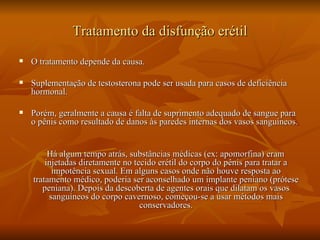 Tratamento da disfunção erétil
   O tratamento depende da causa.

   Suplementação de testosterona pode ser usada para casos de deficiência
    hormonal.

   Porém, geralmente a causa é falta de suprimento adequado de sangue para
    o pênis como resultado de danos às paredes internas dos vasos sanguíneos.


         Há algum tempo atrás, substâncias médicas (ex: apomorfina) eram
        injetadas diretamente no tecido erétil do corpo do pênis para tratar a
          impotência sexual. Em alguns casos onde não houve resposta ao
    tratamento médico, poderia ser aconselhado um implante peniano (prótese
       peniana). Depois da descoberta de agentes orais que dilatam os vasos
         sanguíneos do corpo cavernoso, começou-se a usar métodos mais
                                   conservadores.
 