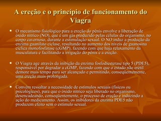 A ereção e o princípio de funcionamento do
                      Viagra
   O mecanismo fisiológico para a ereção do pênis envolve a liberação de
    óxido nítrico (NO), que é um gás produzido pelas células do organismo, no
    corpo cavernoso, durante a estimulação sexual. O NO induz a produção da
    enzima guanilato ciclase, resultando no aumento dos níveis de guanosina
    cíclica monofosfatase (cGMP), fazendo com que haja relaxamento da
    musculatura e facilitando a irrigação do pênis e a ereção.

   O Viagra age através da inibição da enzima fosfodiesterase tipo 5 (PDE5),
    responsável por degradar a cGMP, fazendo com que o estado não erétil
    demore mais tempo para ser alcançado e permitindo, conseqüentemente,
    uma ereção mais prolongada.

   Convém ressaltar a necessidade de estímulos sexuais (físicos ou
    psicológicos), para que o óxido nítrico seja liberado no organismo,
    desencadeando, conseqüentemente, o processo de ereção e induzindo a
    ação do medicamento. Assim, os inibidores da enzima PDE5 não
    produzem efeito sem o estímulo sexual.
 