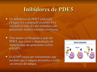 Inibidores de PDE5
   Os inibidores de PDE5 sildenafil
    (Viagra ®), vardenafil (Levitra ®) e
    tadalafil (Cialis ®) são remédios sob
    prescrição médica tomados oralmente.

   Eles atuam ao bloquear a ação do
    PDE5, que causa a degradação do
    monofosfato de guanosina cíclico
    (cGMP).

   O cGMP causa um relaxamento que
    permite que o sangue preencha o corpo
    cavernoso do sangue.
 