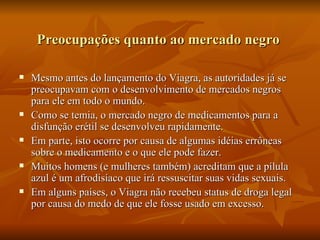 Preocupações quanto ao mercado negro

   Mesmo antes do lançamento do Viagra, as autoridades já se
    preocupavam com o desenvolvimento de mercados negros
    para ele em todo o mundo.
   Como se temia, o mercado negro de medicamentos para a
    disfunção erétil se desenvolveu rapidamente.
   Em parte, isto ocorre por causa de algumas idéias errôneas
    sobre o medicamento e o que ele pode fazer.
   Muitos homens (e mulheres também) acreditam que a pílula
    azul é um afrodisíaco que irá ressuscitar suas vidas sexuais.
   Em alguns países, o Viagra não recebeu status de droga legal
    por causa do medo de que ele fosse usado em excesso.
 