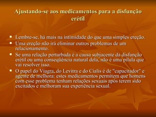 Ajustando-se aos medicamentos para a disfunção
                        erétil

   Lembre-se, há mais na intimidade do que uma simples ereção.
   Uma ereção não irá eliminar outros problemas de um
    relacionamento.
   Se uma relação perturbada é a causa subjacente da disfunção
    erétil ou uma conseqüência natural dela, não é uma pílula que
    vai resolver isso.
   O papel do Viagra, do Levitra e do Cialis é de "capacitador" e
    agente de melhora: estes medicamentos permitem que homens
    com esse problema tenham relações sexuais após terem sido
    excitados e melhoram sua experiência sexual.
 