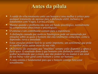 Antes da pílula
   A saúde do relacionamento entre um homem e uma mulher é crítico para
    qualquer tratamento de sucesso para a disfunção erétil, inclusive os
    tratamentos com Viagra, Levitra e Cialis.
   Mesmo quando o problema não tem um fundo psicológico, normalmente
    há componentes emocionais e psicológicos.
   O estresse é um contribuinte comum para a impotência.
   A disfunção causada por motivos fisiológicos pode ser aumentada por
    emoções sobre as quais o homem não está totalmente consciente, como a
    depressão, raiva e ansiedade.
   Estas emoções podem fazê-lo se sentir impotente, um sentimento que pode
    se espalhar pelas outras áreas de sua vida.
   Os homens são ensinados que "machões" sempre estão dispostos e aptos a
    fazer sexo. O resultado disso é que homens com disfunção erétil podem
    acabar acreditando que a ereção que não podem ter ou manter é um sinal
    de seu baixo valor geral como homem e como ser humano.
   A auto-estima é fundamental para que o homem consiga funcionar
    sexualmente.
 