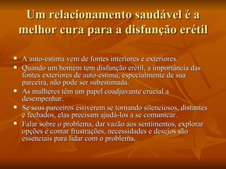 Um relacionamento saudável é a
    melhor cura para a disfunção erétil

   A auto-estima vem de fontes interiores e exteriores.
   Quando um homem tem disfunção erétil, a importância das
    fontes exteriores de auto-estima, especialmente de sua
    parceira, não pode ser subestimada.
   As mulheres têm um papel coadjuvante crucial a
    desempenhar.
   Se seus parceiros estiverem se tornando silenciosos, distantes
    e fechados, elas precisam ajudá-los a se comunicar.
   Falar sobre o problema, dar vazão aos sentimentos, explorar
    opções e contar frustrações, necessidades e desejos são
    essenciais para lidar com o problema.
 
