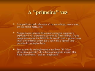 A "primeira" vez

   A impotência pode não estar só na sua cabeça, mas o sexo,
    em sua maior parte, está.

   Ninguém que já tenha feito amor consegue esquecer a
    expectativa e as esperanças juvenis de finais felizes. O que
    imaginamos pode ter diferente de acordo com o gênero, mas
    todos costumamos achar que o sexo não é apenas uma
    questão de excitação física.

   Precisamos de excitação mental também. "O único
    afrodisíaco potente", diz a famosa terapeuta sexual, Dra.
    Ruth Westheimer, "está na imaginação".
 