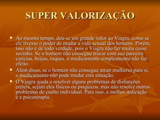 SUPER VALORIZAÇÃO

   Ao mesmo tempo, deu-se um grande valor ao Viagra, como se
    ele tivesse o poder de mudar a vida sexual dos homens. Porém,
    isso não é de todo verdade, pois o Viagra não faz muita coisa
    sozinho. Se o homem não consegue trocar com sua parceira
    carícias, beijos, toques, o medicamento simplesmente não faz
    efeito.
   Além disso, se o homem não consegue atrair mulheres para si,
    o medicamento não pode mudar esta situação.
   O Viagra ajuda a resolver alguns problemas de disfunções
    eréteis, sejam eles físicos ou psíquicos, mas não resolve outros
    problemas de cunho individual. Para isso, a melhor indicação
    é a psicoterapia.
 