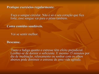 Pratique exercícios regularmente.

  Faça o sangue circular. Não é só o seu coração que fica
  forte, esse sangue vai para o pênis também.

Coma comidas saudáveis.

  Vai se sentir melhor.

Descanse.

  Tanto a fadiga quanto o estresse têm efeito prejudicial.
  Lembre-se de dormir o suficiente. E mesmo 15 minutos por
  dia de meditação, relaxamento ou sonhar com os olhos
  abertos pode diminuir o estresse de uma vida agitada.
 