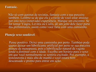 Fantasie.

  Não só com garotas de revistas, fantasie com a sua parceira
  também. Lembre-se de que ela é a razão de você estar ansioso
  por esta nova (renovada) experiência. Marque um encontro. Se
  for tomar Viagra, Levitra ou Cialis, dê um jeito dele fazer parte
  das preliminares, assim como você faria com uma camisinha.

Planeje sexo saudável.

  Pense positivo. Deixe uma camisinha por perto. Também pode
  querer deixar um lubrificante artificial por perto se sua parceira
  passou da menopausa, pois a lubrificação natural da vagina
  tende a diminuir com a idade. Escolha um horário para o sexo
  em que você normalmente se sentiria excitado. Por exemplo, a
  testosterona é mais alta de manhã e você estará bem
  descansado e pronto para entrar em ação.
 