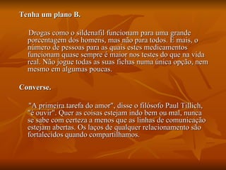 Tenha um plano B.

  Drogas como o sildenafil funcionam para uma grande
  porcentagem dos homens, mas não para todos. E mais, o
  número de pessoas para as quais estes medicamentos
  funcionam quase sempre é maior nos testes do que na vida
  real. Não jogue todas as suas fichas numa única opção, nem
  mesmo em algumas poucas.

Converse.

  "A primeira tarefa do amor", disse o filósofo Paul Tillich,
  "é ouvir". Quer as coisas estejam indo bem ou mal, nunca
  se sabe com certeza a menos que as linhas de comunicação
  estejam abertas. Os laços de qualquer relacionamento são
  fortalecidos quando compartilhamos.
 