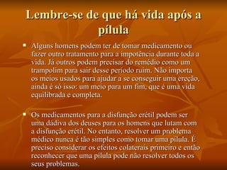 Lembre-se de que há vida após a
            pílula
   Alguns homens podem ter de tomar medicamento ou
    fazer outro tratamento para a impotência durante toda a
    vida. Já outros podem precisar do remédio como um
    trampolim para sair desse período ruim. Não importa
    os meios usados para ajudar a se conseguir uma ereção,
    ainda é só isso: um meio para um fim, que é uma vida
    equilibrada e completa.

   Os medicamentos para a disfunção erétil podem ser
    uma dádiva dos deuses para os homens que lutam com
    a disfunção erétil. No entanto, resolver um problema
    médico nunca é tão simples como tomar uma pílula. É
    preciso considerar os efeitos colaterais primeiro e então
    reconhecer que uma pílula pode não resolver todos os
    seus problemas.
 