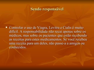 Sendo responsável



   Controlar o uso de Viagra, Levitra e Cialis é muito
    difícil. A responsabilidade não recai apenas sobre os
    médicos, mas sobre os pacientes que estão recebendo
    as receitas para estes medicamentos. Se você recebeu
    uma receita para um deles, não passe-a a amigos ou
    conhecidos.
 