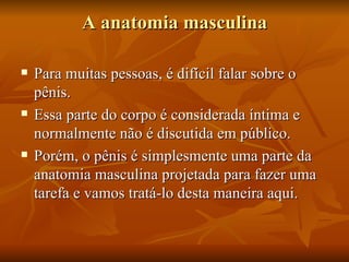 A anatomia masculina

   Para muitas pessoas, é difícil falar sobre o
    pênis.
   Essa parte do corpo é considerada íntima e
    normalmente não é discutida em público.
   Porém, o pênis é simplesmente uma parte da
    anatomia masculina projetada para fazer uma
    tarefa e vamos tratá-lo desta maneira aqui.
 