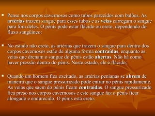    Pense nos corpos cavernosos como tubos parecidos com balões. As
    artérias trazem sangue para esses tubos e as veias carregam o sangue
    para fora deles. O pênis pode estar flácido ou ereto, dependendo do
    fluxo sangüíneo:

   No estado não ereto, as artérias que trazem o sangue para dentro dos
    corpos cavernosos estão de alguma forma contraídas, enquanto as
    veias que drenam o sangue do pênis estão abertas. Não há como
    haver pressão dentro do pênis. Neste estado, ele é flácido;

   Quando um homem fica excitado, as artérias penianas se abrem de
    maneira que o sangue pressurizado pode entrar no pênis rapidamente.
    As veias que saem do pênis ficam contraídas. O sangue pressurizado
    fica preso nos corpos cavernosos e este sangue faz o pênis ficar
    alongado e endurecido. O pênis está ereto.
 