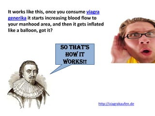 It works like this, once you consume viagra
generika it starts increasing blood flow to
your manhood area, and then it gets inflated
like a balloon, got it?


                        So that’S
                         how it
                         works!!




                                         http://viagrakaufen.de
 