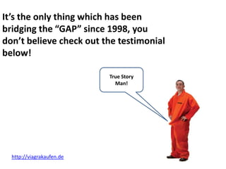 It’s the only thing which has been
bridging the “GAP” since 1998, you
don’t believe check out the testimonial
below!

                           True Story
                             Man!




  http://viagrakaufen.de
 
