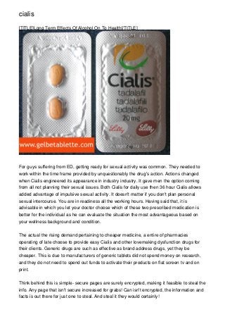 cialis

[TITLE]Long Term Effects Of Alcohol On To Health[/TITLE]




For guys suffering from ED, getting ready for sexual activity was common. They needed to
work within the time frame provided by unquestionably the drug's action. Actions changed
when Cialis engineered its appearance in industry industry. It gave men the option coming
from all not planning their sexual issues. Both Cialis for daily use then 36 hour Cialis allows
added advantage of impulsive sexual activity. It doesn't matter if you don't plan personal
sexual intercourse. You are in readiness all the working hours. Having said that, it is
advisable in which you let your doctor choose which of these two prescribed medication is
better for the individual as he can evaluate the situation the most advantageous based on
your wellness background and condition.


The actual the rising demand pertaining to cheaper medicine, a entire of pharmacies
operating of late choose to provide easy Cialis and other lovemaking dysfunction drugs for
their clients. Generic drugs are such as effective as brand address drugs, yet they be
cheaper. This is due to manufacturers of generic tablets did not spend money on research,
and they do not need to spend out funds to activate their products on flat screen tv and on
print.


Think behind this is simple- secure pages are surely encrypted, making it feasible to steal the
info. Any page that isn't secure increased for grabs! Can isn't encrypted, the information and
facts is out there for just one to steal. And steal it they would certainly!
 
