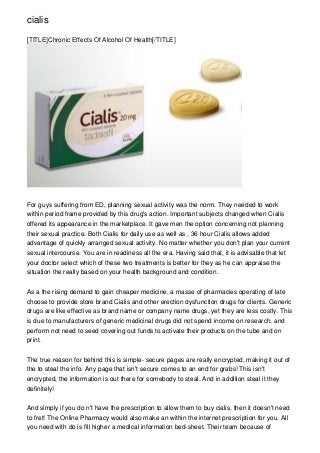 cialis

[TITLE]Chronic Effects Of Alcohol Of Health[/TITLE]




For guys suffering from ED, planning sexual activity was the norm. They needed to work
within period frame provided by this drug's action. Important subjects changed when Cialis
offered its appearance in the marketplace. It gave men the option concerning not planning
their sexual practice. Both Cialis for daily use as well as , 36 hour Cialis allows added
advantage of quickly arranged sexual activity. No matter whether you don't plan your current
sexual intercourse. You are in readiness all the era. Having said that, it is advisable that let
your doctor select which of these two treatments is better for they as he can appraise the
situation the really based on your health background and condition.


As a the rising demand to gain cheaper medicine, a masse of pharmacies operating of late
choose to provide store brand Cialis and other erection dysfunction drugs for clients. Generic
drugs are like effective as brand name or company name drugs, yet they are less costly. This
is due to manufacturers of generic medicinal drugs did not spend income on research, and
perform not need to seed covering out funds to activate their products on the tube and on
print.


The true reason for behind this is simple- secure pages are really encrypted, making it out of
the to steal the info. Any page that isn't secure comes to an end for grabs! This isn't
encrypted, the information is out there for somebody to steal. And in addition steal it they
definitely!


And simply if you do n't have the prescription to allow them to buy cialis, then it doesn't need
to fret! The Online Pharmacy would also make an within the internet prescription for you. All
you need with do is fill higher a medical information bed-sheet. Their team because of
 
