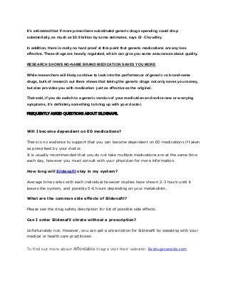 It’s estimated that if more prescribers substituted generic drugs spending could drop
substantially, as much as $5.9 billion by some estimates, says Dr. Choudhry.
In addition, there is really no hard proof at this point that generic medications are any less
effective. These drugs are heavily regulated, which can give you some assurances about quality.
RESEARCH SHOWS NO-NAME BRAND MEDICATION SAVES YOU MORE
While researchers will likely continue to look into the performance of generic vs brand-name
drugs, bulk of research out there shows that taking the generic drugs not only saves you money,
but also provides you with medication just as effective as the original.
That said, if you do switch to a generic version of your medication and notice new or worrying
symptoms, it’s definitely something to bring up with your doctor.
FREQUENTLY ASKED QUESTIONS ABOUT SILDENAFIL
Will I become dependent on ED medications?
There is no evidence to support that you can become dependent on ED medications if taken
as prescribed by your doctor.
It is usually recommended that you do not take multiple medications are at the same time
each day, however you must consult with your physician for more information.
How long will Sildenafil stay in my system?
Average time varies with each individual however studies have shown 2-3 hours until it
leaves the system, and possibly 5-6 hours depending on your metabolism.
What are the common side effects of Sildenafil?
Please see the drug safety description for list of possible side effects.
Can I order Sildenafil citrate without a prescription?
Unfortunately not. However, you can get a prescription for Sildenafil by speaking with your
medical or health care practitioner.
To find out more about Affordable Viagra visit their website: Rxdrugscanada.com
 
