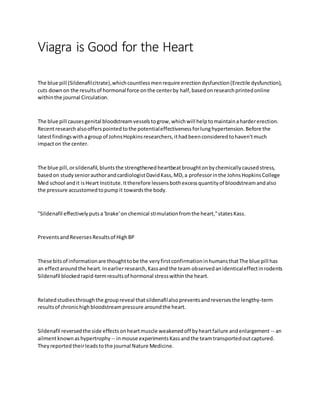 Viagra is Good for the Heart
The blue pill (Sildenafilcitrate),whichcountlessmenrequire erectiondysfunction(Erectile dysfunction),
cuts downon the resultsof hormonal force onthe centerby half,basedonresearchprintedonline
withinthe journal Circulation.
The blue pill causesgenital bloodstreamvesselstogrow,whichwill helptomaintainahardererection.
Recentresearchalsoofferspointedtothe potentialeffectivenessforlunghypertension.Before the
latestfindingswithagroup of JohnsHopkinsresearchers,ithadbeenconsideredtohaven'tmuch
impacton the center.
The blue pill,orsildenafil,bluntsthe strengthenedheartbeatbroughtonbychemicallycausedstress,
basedon studyseniorauthorandcardiologistDavidKass,MD,a professorinthe JohnsHopkinsCollege
Med school andit isHeart Institute.Ittherefore lessensbothexcessquantityof bloodstreamandalso
the pressure accustomedtopumpit towardsthe body.
"Sildenafil effectivelyputsa'brake'on chemical stimulationfromthe heart,"statesKass.
PreventsandReversesResultsof HighBP
These bitsof informationare thoughttobe the veryfirstconfirmationinhumansthatThe blue pill has
an effectaroundthe heart.Inearlierresearch,Kassandthe team observedanidenticaleffectinrodents
Sildenafil blockedrapid-termresultsof hormonal stresswithinthe heart.
Relatedstudiesthroughthe groupreveal thatsildenafilalsopreventsandreversesthe lengthy-term
resultsof chronichighbloodstreampressure aroundthe heart.
Sildenafil reversedthe side effectsonheartmuscle weakenedoff byheartfailure andenlargement -- an
ailmentknownashypertrophy -- inmouse experimentsKassandthe teamtransportedoutcaptured.
Theyreportedtheirleadstothe journal Nature Medicine.
 