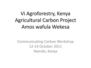 Vi Agroforestry, Kenya
Agricultural Carbon Project
  Amos wafula Wekesa

 Communicating Carbon Workshop
     12-14 October 2011
        Nairobi, Kenya
 