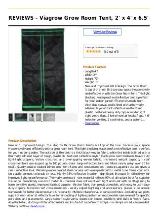 REVIEWS - Viagrow Grow Room Tent, 2' x 4' x 6.5'
ViewUserReviews
Average Customer Rating
5.0 out of 5
Product Feature
Length 47q
Width 24"q
Height 79"q
Weight 31q
New and Improved 2011 Design! The Grow Roomq
is top of the line! Enclose your space inexpensively
and effectively with the Grow Room Tent. This light
blocking, waterproof and reflective tent is perfect
for your indoor garden! The tent is made from
thick blue canvas and is lined with a thermally
adhered layer of thick reflective and textured
plastic. Features heavy duty zippers under light
tight velcro flaps, 3 lower level air intake flaps, 4 6"
holes for venting, 2 cord holes, and a water-ti...
Read moreq
Product Description
New and improved design, the ViagrowTM Grow Room Tents are top of the line. Enclose your space
inexpensively and efficiently with a grow room tent. This light-blocking, waterproof and reflective tent is perfect
for your indoor garden. The outside of the tent is a thick black woven fabric, while the inside is lined with a
thermally adhered layer of tough, washable, textured reflective mylar. Each grow room features heavy duty
light-tight zippers, Velcro closures, and overlapping woven fabric. Increased weight capacity - roof
cross-members can support up to 100 pounds (note: large reflectors, fans and filters rarely weigh over 50 lbs
total). Sturdy powder coated 16mm steel tent frame and cross members - protects against rust and gives a
clean reflective look. Welded powder coated steel corners with easy push button metal tube frame connects.
No plastic corners to break or lose. Highly 95% reflective interior - significant increase in reflectivity for
improved lighting performance. Thermally protected - tent material reflects 97% of all radiant heat for superior
insulation. Completely non-toxic material - material does not react with light and heat with no off-gassing to
harm sensitive plants. Improved fabric & zippers - thicker fabric than previous models, with easy to use heavy
duty zippers. Movable roof cross-members - easily adjust lighting and accessories; pieces slide across
framework for better placement and functionality. Multiple intake/exhaust ports/cord holes - including two ports
opposite each other at reflector level for air-cooling of lighting system on most models (see manual for specific
port sizes and placement). Large screen style vents, opened or closed positions with built-in Velcro flaps.
Adjustable fan, ducting or filter attachments constructed of nylon Velcro straps - no clamps or reducers needed.
Waterproof floor. Read more
 