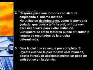 4. Después pase una torunda con alcohol 
empleando el mismo método. 
No utilice un desinfectante, como la povidona 
yodada, que podría teñir la piel, ni frote con 
excesiva fuerza para evitar irritación. 
Cualquiera de estos factores puede dificultar la 
lectura de resultados de la prueba 
determinada. 
5. Deje la piel que se seque por completo. Si 
inyecta cuando la piel todavía está húmeda, 
podría introducir accidentalmente un poco de 
antiséptico en la dermis. 
 