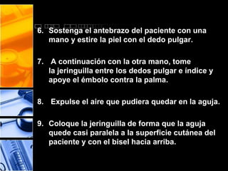 6. Sostenga el antebrazo del paciente con una 
mano y estire la piel con el dedo pulgar. 
7. A continuación con la otra mano, tome 
la jeringuilla entre los dedos pulgar e índice y 
apoye el émbolo contra la palma. 
8. Expulse el aire que pudiera quedar en la aguja. 
9. Coloque la jeringuilla de forma que la aguja 
quede casi paralela a la superficie cutánea del 
paciente y con el bisel hacia arriba. 
 
