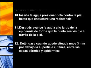 10.Inserte la aguja presionándola contra la piel 
hasta que encuentre una resistencia. 
11.Después avance la aguja a lo largo de la 
epidermis de forma que la punta sea visible a 
través de la piel. 
12. Deténgase cuando quede situada unos 3 mm 
por debajo la superficie cutánea, entre las 
capas dérmica y epidérmica. 
 