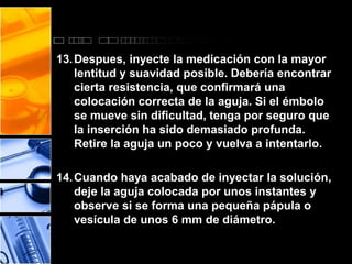 13.Despues, inyecte la medicación con la mayor 
lentitud y suavidad posible. Debería encontrar 
cierta resistencia, que confirmará una 
colocación correcta de la aguja. Si el émbolo 
se mueve sin dificultad, tenga por seguro que 
la inserción ha sido demasiado profunda. 
Retire la aguja un poco y vuelva a intentarlo. 
14.Cuando haya acabado de inyectar la solución, 
deje la aguja colocada por unos instantes y 
observe si se forma una pequeña pápula o 
vesícula de unos 6 mm de diámetro. 
 