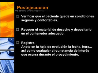 Postejecución 
͏ Verificar que el paciente quede en condiciones 
seguras y confortables. 
͏ Recoger el material de desecho y depositarlo 
en el contenedor adecuado. 
͏ Registro. 
Anote en la hoja de evolución la fecha, hora... 
así como cualquier circunstancia de interés 
que ocurra durante el procedimiento. 
 