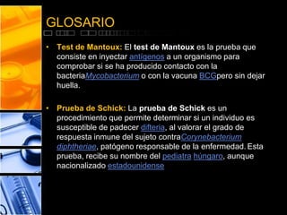 GLOSARIO 
• Test de Mantoux: El test de Mantoux es la prueba que 
consiste en inyectar antígenos a un organismo para 
comprobar si se ha producido contacto con la 
bacteriaMycobacterium o con la vacuna BCGpero sin dejar 
huella. 
• Prueba de Schick: La prueba de Schick es un 
procedimiento que permite determinar si un individuo es 
susceptible de padecer difteria, al valorar el grado de 
respuesta inmune del sujeto contraCorynebacterium 
diphtheriae, patógeno responsable de la enfermedad. Esta 
prueba, recibe su nombre del pediatra húngaro, aunque 
nacionalizado estadounidense 
 