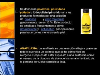 • Se denomina povidona, polividona 
yodada o iodopolivinilpirrolidonar a los 
productos formados por una solución 
de povidona y yodo molecular, 
generalmente en un 10 %. Este producto 
es empleado frecuentemente como 
desinfectante y antiséptico, principalmente 
para tratar cortes menores en la piel. 
• ANAFILAXIA: La anafilaxia es una reacción alérgica grave en 
todo el cuerpo a un químico que se ha convertido en 
alergeno. Después de estar expuesto a una sustancia como 
el veneno de la picadura de abeja, el sistema inmunitario de 
la persona se vuelve sensible a ésta. 
 