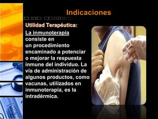 Indicaciones 
La inmunoterapia 
consiste en 
un procedimiento 
encaminado a potenciar 
o mejorar la respuesta 
inmune del individuo. La 
vía de administración de 
algunos productos, como 
vacunas, utilizados en 
inmunoterapia, es la 
intradérmica. 
 