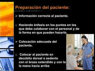 Preparación del paciente: 
 Información correcta al paciente. 
o Haciendo énfasis en los puntos en los 
que debe colaborar con el personal y de 
la forma en que pueden hacerlo. 
 Colocación adecuada del 
paciente. 
o Colocar al paciente en 
decúbito dorsal o sedente 
con el brazo extendido y con la palma de 
la mano hacia arriba 
 