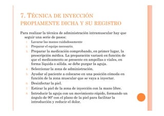 7. TÉCNICA DE INYECCIÓN
PROPIAMENTE DICHA Y SU REGISTRO
Para realizar la técnica de administración intramuscular hay que
  seguir una serie de pasos:
   1.   Lavarse las manos cuidadosamente
   2.   Preparar el equipo necesario.
   3.   Preparar la medicación comprobando, en primer lugar, la
        prescripción médica. La preparación variará en función de
        que el medicamento se presente en ampollas o viales, en
        forma líquida o sólida. se debe purgar la aguja.
   4.   Seleccionar la zona de administración.
   5.   Ayudar al paciente a colocarse en una posición cómoda en
        función de la zona muscular que se vaya a inyectar.
   6.   Desinfectar la piel.
   7.   Estirar la piel de la zona de inyección con la mano libre.
   8.   Introducir la aguja con un movimiento rápido, formando un
        ángulo de 90º con el plano de la piel para facilitar la
        introducción y reducir el dolor.
 