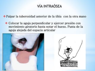 Palpar la tuberosidad anterior de la tibia con la otra mano
 Colocar la aguja perpendicular y ejercer presión con
movimiento giratorio hasta notar el hueso. Punta de la
aguja alejada del espacio articular
VÍA INTRAÓSEA
 