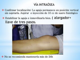 Confirmar localización: La aguja permanece en posición vertical
sin sujetarla. Aspirar e inyección de 10 cc de suero fisiológico
 Estabilizar la aguja e inmovilizarla bien. ( alargador+
llave de tres pasos)
 No se recomienda mantenerla más de 24h
VÍA INTRAÓSEA
 