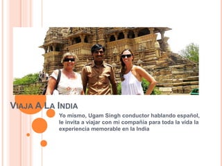 VIAJA A LA INDIA
Yo mismo, Ugam Singh conductor hablando español,
le invita a viajar con mi compañía para toda la vida la
experiencia memorable en la India
 