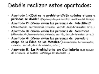 Debéis realizar estos apartados:
• Apartado 1:¿Qué es la prehistoria?¿En cuántas etapas o
  periodos se divide? (Explica y después realiza una línea del tiempo).
• Apartado 2: ¿Cómo vivían las personas del Paleolítico?
  (Alimentación, herramientas, vivienda, vestido, descubrimientos, arte…)
• Apartado 3: ¿Cómo vivían las personas del Neolítico?
   (Alimentación, herramientas, vivienda, vestido, descubrimientos, arte…)
• Apartado 4: ¿Cómo vivían las personas del periodo o
  etapa de la Edad de los Metales?(Alimentación, herramientas,
   vivienda, vestido, descubrimientos, arte…)
• Apartado 5: La Prehistoria en Cantabria (Las cuevas:
   de Altamira, el Castillo, la Pasiega, las Monedas …)
 