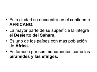 Esta ciudad se encuentra en el continente  AFRICANO. La mayor parte de su superficie la integra el  Desierto del Sahara. Es uno de los países con más población de  África. Es famoso por sus monumentos como las  pirámides y las efinges. 
