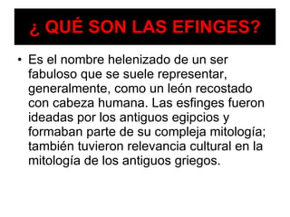 ¿ QUÉ SON LAS EFINGES? Es el nombre helenizado de un ser fabuloso que se suele representar, generalmente, como un león recostado con cabeza humana. Las esfinges fueron ideadas por los antiguos egipcios y formaban parte de su compleja mitología; también tuvieron relevancia cultural en la mitología de los antiguos griegos.  