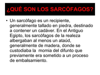 ¿QUÉ SON LOS SARCÓFAGOS? Un sarcófago es un recipiente, generalmente tallado en piedra, destinado a contener un cadáver. En el Antiguo Egipto, los sarcófagos de la realeza albergaban al menos un ataúd, generalmente de madera, donde se custodiaba la  momia del difunto que previamente era sometido a un proceso de embalsamiento. 