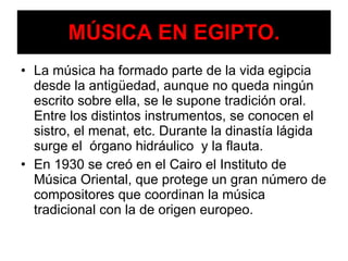 MÚSICA EN EGIPTO. La música ha formado parte de la vida egipcia desde la antigüedad, aunque no queda ningún escrito sobre ella, se le supone tradición oral. Entre los distintos instrumentos, se conocen el sistro, el menat, etc. Durante la dinastía lágida surge el  órgano hidráulico  y la flauta. En 1930 se creó en el Cairo el Instituto de Música Oriental, que protege un gran número de compositores que coordinan la música tradicional con la de origen europeo. 