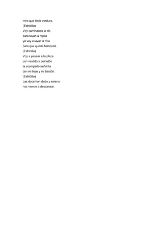 mire que linda verdura.
(Estribillo)
Voy caminando al río
para lavar la ropita
yo voy a lavar la mía
para que quede blanquita.
(Estribillo)
Voy a pasear a la plaza
con vestido y peinetón
la acompaño señorita
con mi traje y mi bastón.
(Estribillo)
Las doce han dado y sereno
nos vamos a descansar.
 