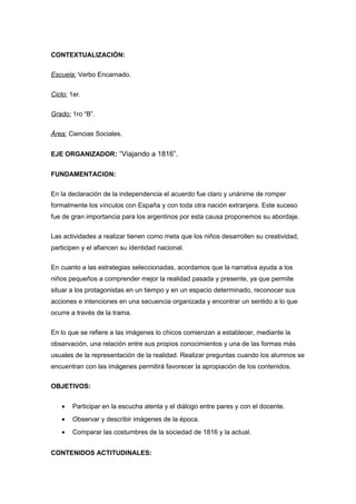 CONTEXTUALIZACIÓN:
Escuela: Verbo Encarnado.
Ciclo: 1er.
Grado: 1ro “B”.
Área: Ciencias Sociales.
EJE ORGANIZADOR: “Viajando a 1816”.
FUNDAMENTACION:
En la declaración de la independencia el acuerdo fue claro y unánime de romper
formalmente los vínculos con España y con toda otra nación extranjera. Este suceso
fue de gran importancia para los argentinos por esta causa proponemos su abordaje.
Las actividades a realizar tienen como meta que los niños desarrollen su creatividad,
participen y el afiancen su identidad nacional.
En cuanto a las estrategias seleccionadas, acordamos que la narrativa ayuda a los
niños pequeños a comprender mejor la realidad pasada y presente, ya que permite
situar a los protagonistas en un tiempo y en un espacio determinado, reconocer sus
acciones e intenciones en una secuencia organizada y encontrar un sentido a lo que
ocurre a través de la trama.
En lo que se refiere a las imágenes lo chicos comienzan a establecer, mediante la
observación, una relación entre sus propios conocimientos y una de las formas más
usuales de la representación de la realidad. Realizar preguntas cuando los alumnos se
encuentran con las imágenes permitirá favorecer la apropiación de los contenidos.
OBJETIVOS:
• Participar en la escucha atenta y el diálogo entre pares y con el docente.
• Observar y describir imágenes de la época.
• Comparar las costumbres de la sociedad de 1816 y la actual.
CONTENIDOS ACTITUDINALES:
 